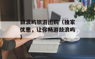 鼓浪屿旅游团购（独家优惠，让你畅游鼓浪屿）