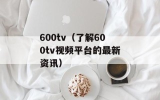 600tv（了解600tv视频平台的最新资讯）