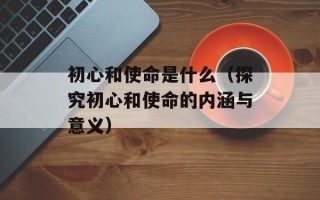 初心和使命是什么（探究初心和使命的内涵与意义）