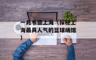 一兆韦德上海（探秘上海最具人气的篮球场馆）