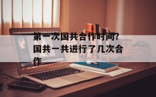 第一次国共合作时间？国共一共进行了几次合作