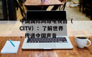 中国国际网络电视台（CITV）：了解世界，传递中国声音