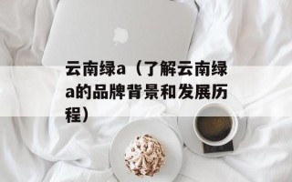 云南绿a（了解云南绿a的品牌背景和发展历程）