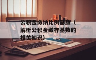公积金缴纳比例基数（解析公积金缴存基数的相关知识）
