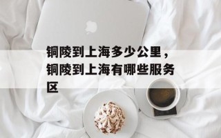 铜陵到上海多少公里，铜陵到上海有哪些服务区