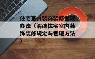住宅室内装饰装修管理办法（解读住宅室内装饰装修规定与管理方法）