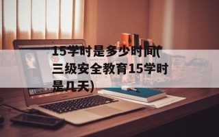 15学时是多少时间(三级安全教育15学时是几天)