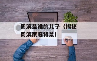 周滨是谁的儿子（揭秘周滨家庭背景）
