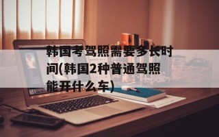 韩国考驾照需要多长时间(韩国2种普通驾照能开什么车)