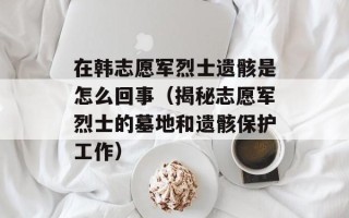 在韩志愿军烈士遗骸是怎么回事（揭秘志愿军烈士的墓地和遗骸保护工作）