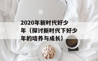 2020年新时代好少年（探讨新时代下好少年的培养与成长）
