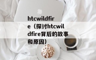htcwildfire（探讨htcwildfire背后的故事和原因）