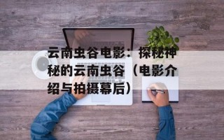 云南虫谷电影：探秘神秘的云南虫谷（电影介绍与拍摄幕后）