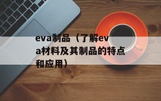 eva制品（了解eva材料及其制品的特点和应用）