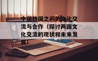 中国韩国之间的文化交流与合作（探讨两国文化交流的现状和未来发展）