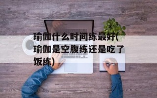 瑜伽什么时间练最好(瑜伽是空腹练还是吃了饭练)