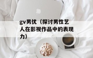 gv男优（探讨男性艺人在影视作品中的表现力）