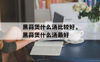 黑蒜煲什么汤比较好，黑蒜煲什么汤最好