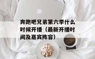 奔跑吧兄弟第六季什么时候开播（最新开播时间及嘉宾阵容）