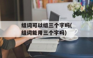 组词可以组三个字吗(组词能用三个字吗)