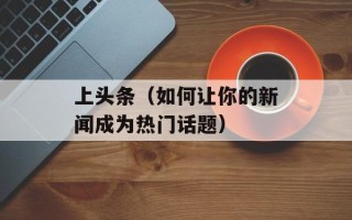 上头条（如何让你的新闻成为热门话题）