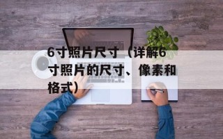 6寸照片尺寸（详解6寸照片的尺寸、像素和格式）