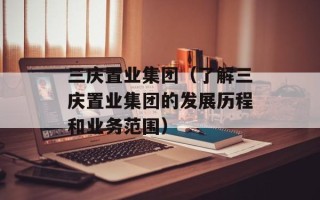 三庆置业集团（了解三庆置业集团的发展历程和业务范围）