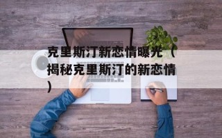 克里斯汀新恋情曝光（揭秘克里斯汀的新恋情）