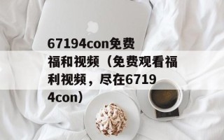 67194con免费福和视频（免费观看福利视频，尽在67194con）