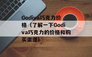 Godiva巧克力价格（了解一下Godiva巧克力的价格和购买渠道）