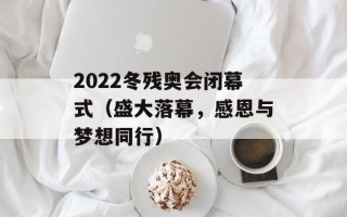 2022冬残奥会闭幕式（盛大落幕，感恩与梦想同行）
