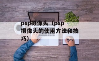 psp摄像头（psp摄像头的使用方法和技巧）