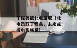 丁程鑫被北电录取（北电录取丁程鑫，未来或成电影新星）