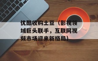 优酷收购土豆（影视领域巨头联手，互联网视频市场迎来新格局）