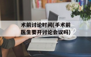 术前讨论时间(手术前医生要开讨论会议吗)