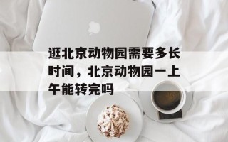 逛北京动物园需要多长时间，北京动物园一上午能转完吗