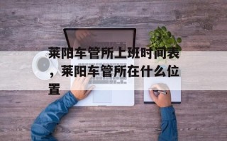 莱阳车管所上班时间表，莱阳车管所在什么位置