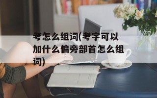 考怎么组词(考字可以加什么偏旁部首怎么组词)