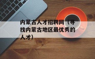 内蒙古人才招聘网（寻找内蒙古地区最优秀的人才）