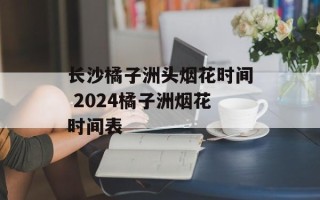 长沙橘子洲头烟花时间 2024橘子洲烟花时间表