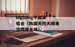 bigbang中国演唱会（韩国天团大咖来华燃爆全场）