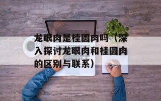 龙眼肉是桂圆肉吗（深入探讨龙眼肉和桂圆肉的区别与联系）