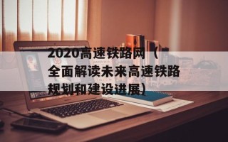 2020高速铁路网（全面解读未来高速铁路规划和建设进展）