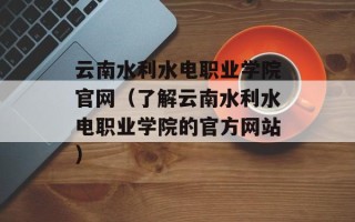 云南水利水电职业学院官网（了解云南水利水电职业学院的官方网站）