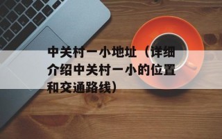 中关村一小地址（详细介绍中关村一小的位置和交通路线）