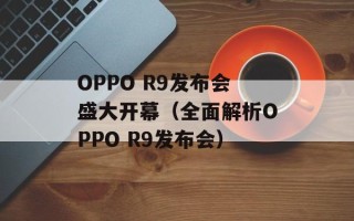 OPPO R9发布会盛大开幕（全面解析OPPO R9发布会）