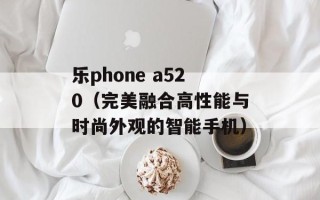 乐phone a520（完美融合高性能与时尚外观的智能手机）