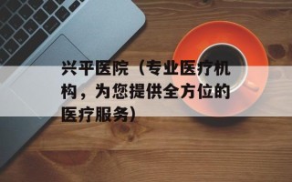 兴平医院（专业医疗机构，为您提供全方位的医疗服务）