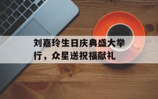 刘嘉玲生日庆典盛大举行，众星送祝福献礼