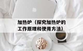 加热炉（探究加热炉的工作原理和使用方法）